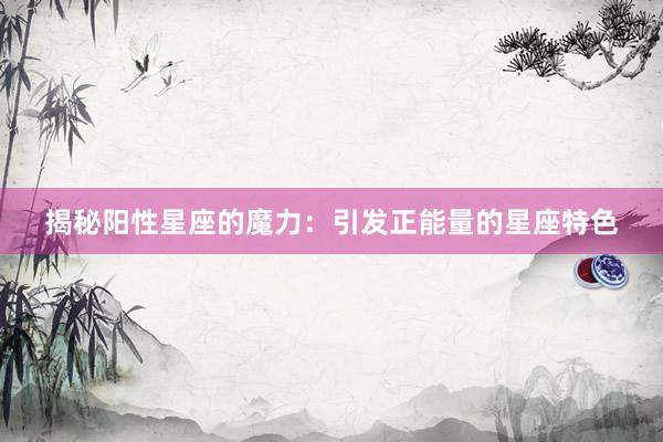 揭秘阳性星座的魔力：引发正能量的星座特色